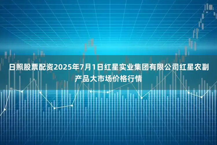 日照股票配资2025年7月1日红星实业集团有限公司红星农副产品大市场价格行情