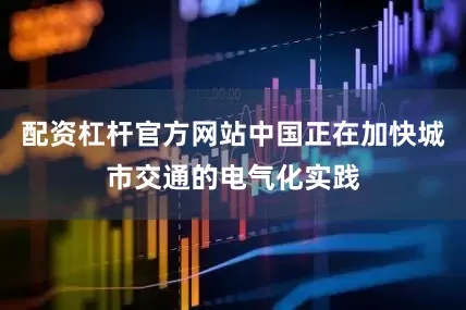 配资杠杆官方网站中国正在加快城市交通的电气化实践