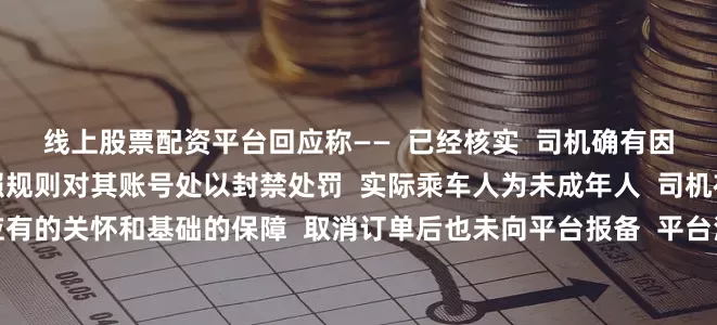线上股票配资平台回应称——  已经核实  司机确有因故取消订单的操作  按照规则对其账号处以封禁处罚  实际乘车人为未成年人  司机在接单过程中  缺乏应有的关怀和基础的保障  取消订单后也未向平台报备  平台深表歉意  将全力配合乘车人家属需要  来源：新华每日电讯微信公众号综合人民日报微信、中国青年报、封面新闻、光明网