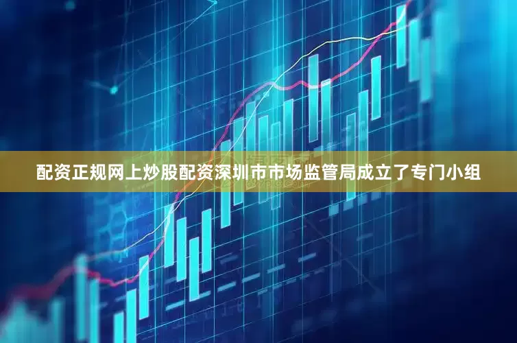 配资正规网上炒股配资深圳市市场监管局成立了专门小组
