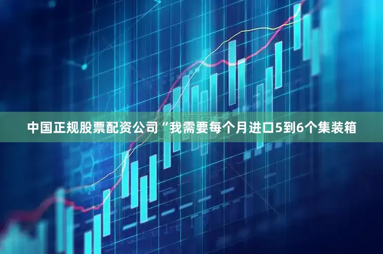 中国正规股票配资公司“我需要每个月进口5到6个集装箱