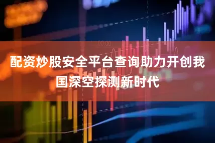 配资炒股安全平台查询助力开创我国深空探测新时代