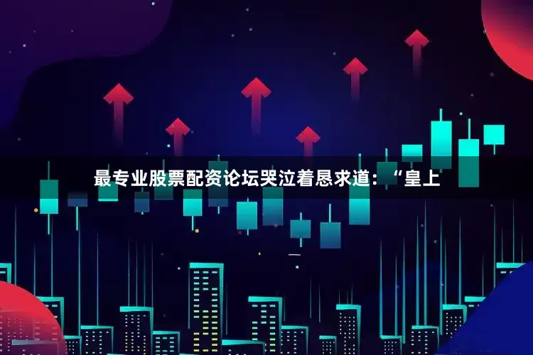 最专业股票配资论坛哭泣着恳求道：“皇上