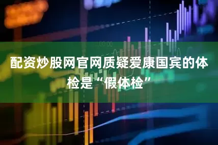 配资炒股网官网质疑爱康国宾的体检是“假体检”