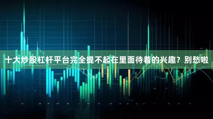 十大炒股杠杆平台完全提不起在里面待着的兴趣？别愁啦