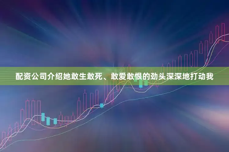 配资公司介绍她敢生敢死、敢爱敢恨的劲头深深地打动我