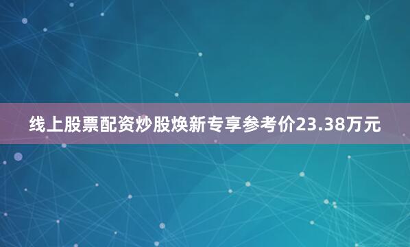 线上股票配资炒股焕新专享参考价23.38万元