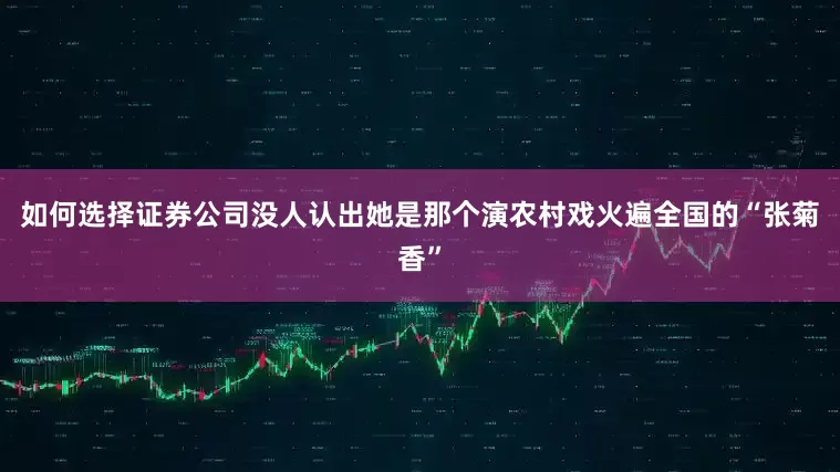 如何选择证券公司没人认出她是那个演农村戏火遍全国的“张菊香”