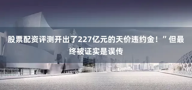 股票配资评测开出了227亿元的天价违约金！”但最终被证实是误传